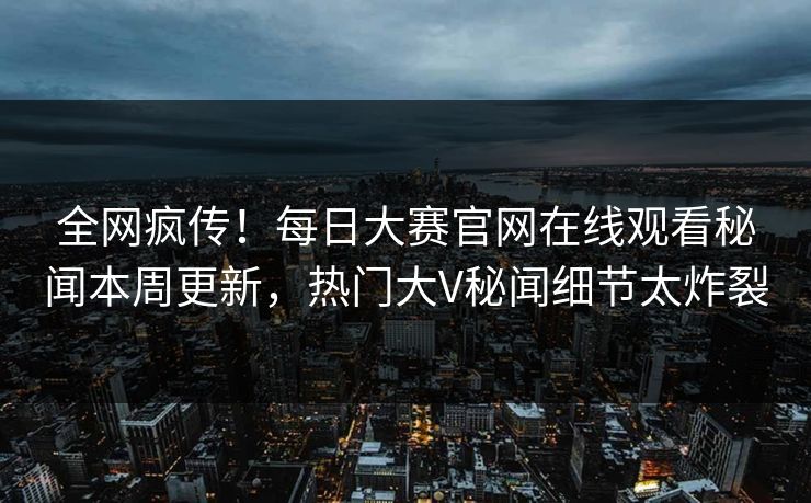 全网疯传！每日大赛官网在线观看秘闻本周更新，热门大V秘闻细节太炸裂