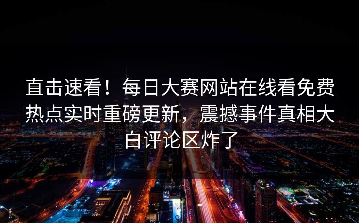 直击速看！每日大赛网站在线看免费热点实时重磅更新，震撼事件真相大白评论区炸了