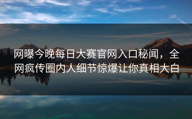 网曝今晚每日大赛官网入口秘闻，全网疯传圈内人细节惊爆让你真相大白