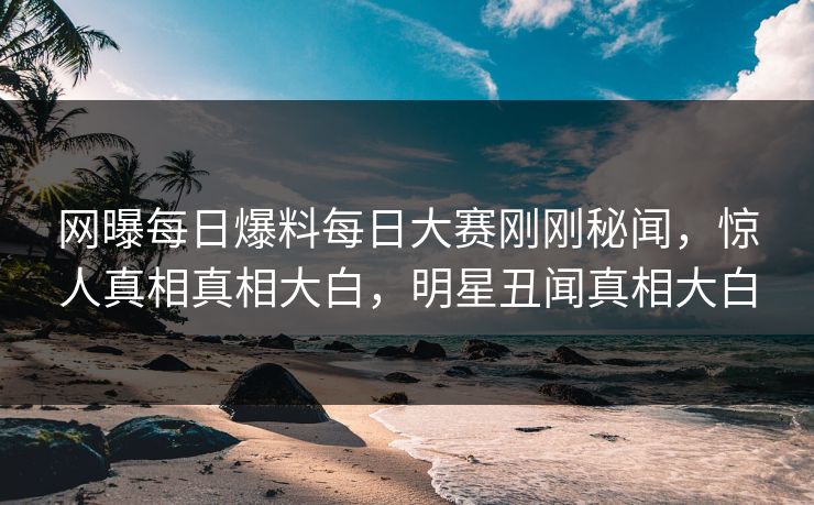 网曝每日爆料每日大赛刚刚秘闻，惊人真相真相大白，明星丑闻真相大白