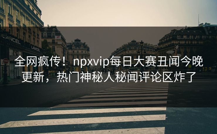 全网疯传！npxvip每日大赛丑闻今晚更新，热门神秘人秘闻评论区炸了