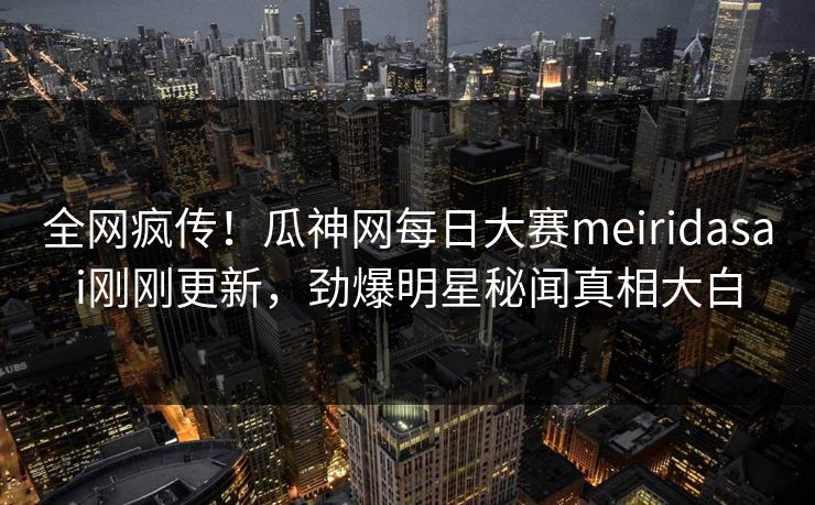 全网疯传！瓜神网每日大赛meiridasai刚刚更新，劲爆明星秘闻真相大白
