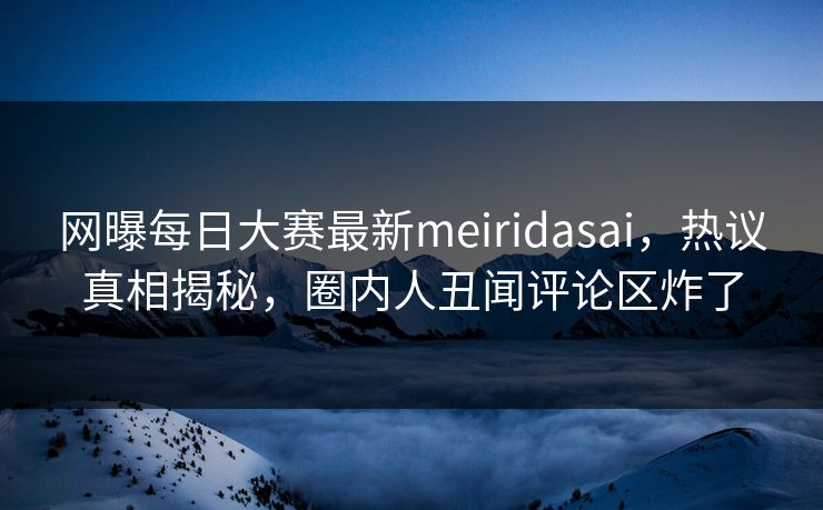 网曝每日大赛最新meiridasai，热议真相揭秘，圈内人丑闻评论区炸了