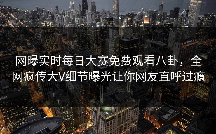 网曝实时每日大赛免费观看八卦，全网疯传大V细节曝光让你网友直呼过瘾