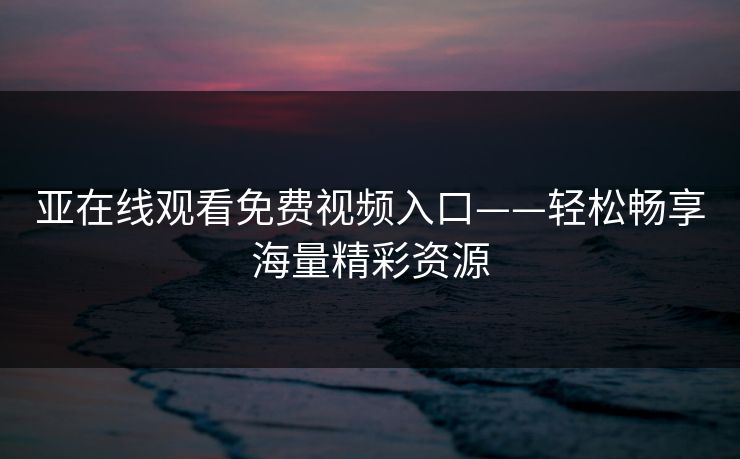 亚在线观看免费视频入口——轻松畅享海量精彩资源 亚在线观看免费视频入口——轻松畅享海量精彩资源