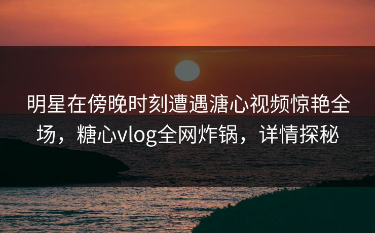 明星在傍晚时刻遭遇溏心视频惊艳全场，糖心vlog全网炸锅，详情探秘