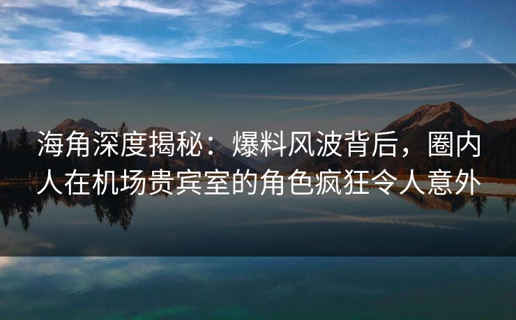 海角深度揭秘：爆料风波背后，圈内人在机场贵宾室的角色疯狂令人意外