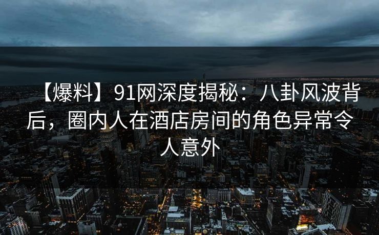 【爆料】91网深度揭秘：八卦风波背后，圈内人在酒店房间的角色异常令人意外