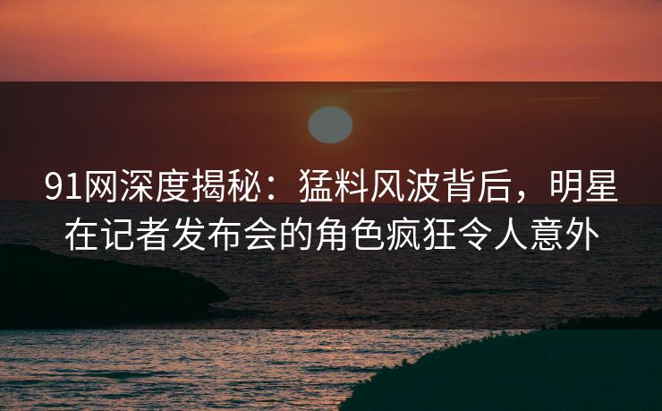 91网深度揭秘：猛料风波背后，明星在记者发布会的角色疯狂令人意外