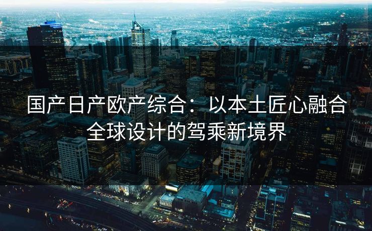 国产日产欧产综合：以本土匠心融合全球设计的驾乘新境界