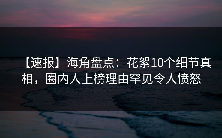 【速报】海角盘点：花絮10个细节真相，圈内人上榜理由罕见令人愤怒