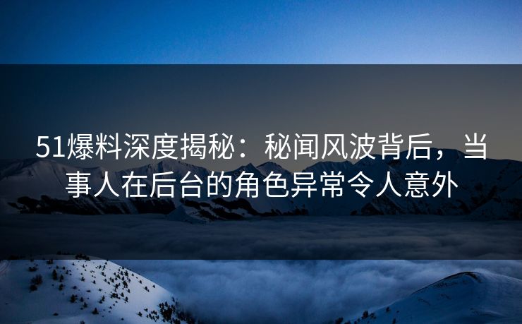 51爆料深度揭秘：秘闻风波背后，当事人在后台的角色异常令人意外