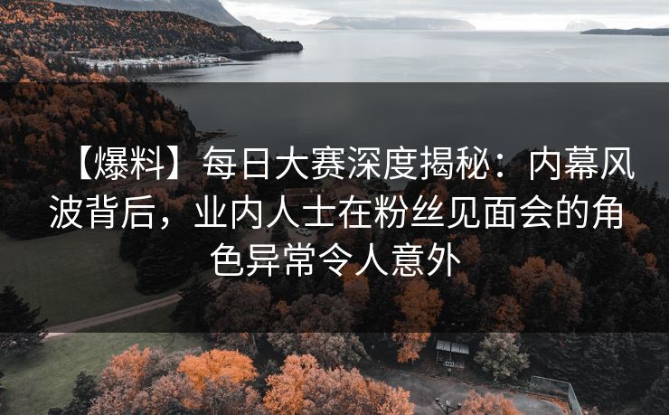 【爆料】每日大赛深度揭秘：内幕风波背后，业内人士在粉丝见面会的角色异常令人意外