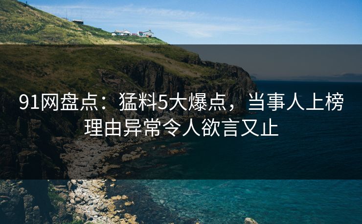 91网盘点：猛料5大爆点，当事人上榜理由异常令人欲言又止