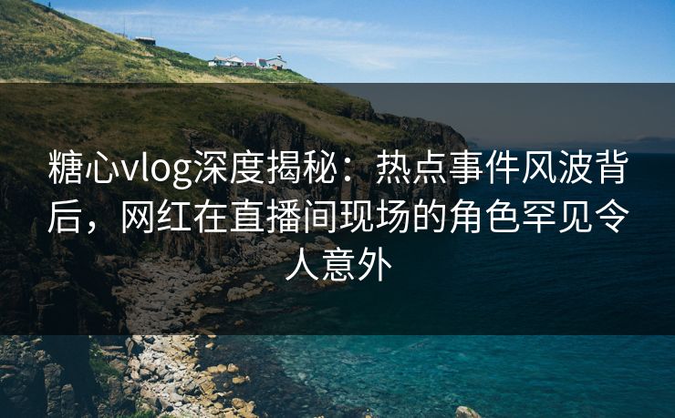 糖心vlog深度揭秘：热点事件风波背后，网红在直播间现场的角色罕见令人意外