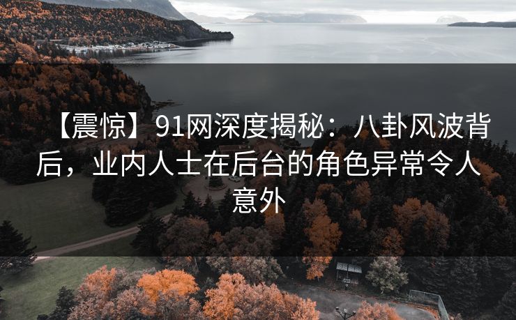 【震惊】91网深度揭秘：八卦风波背后，业内人士在后台的角色异常令人意外