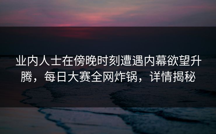 业内人士在傍晚时刻遭遇内幕欲望升腾，每日大赛全网炸锅，详情揭秘