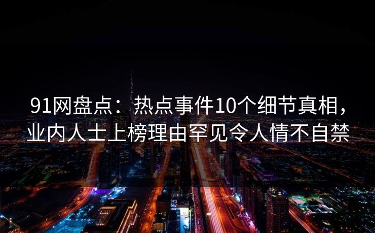 91网盘点:热点事件10个细节真相,业内人士上榜理由罕见令人情不自禁 91网盘点:热点事件10个细节真相,业内人士上榜理由罕见令人情不自禁
