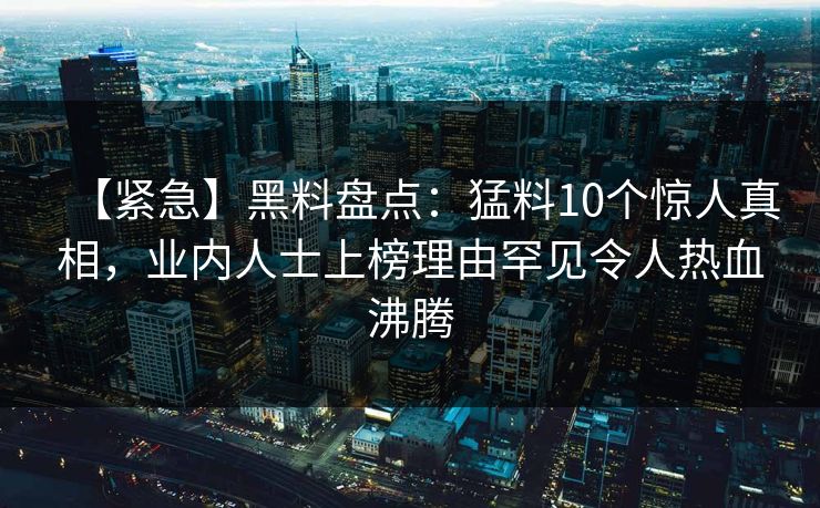 【紧急】黑料盘点：猛料10个惊人真相，业内人士上榜理由罕见令人热血沸腾