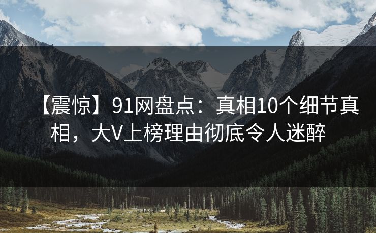 【震惊】91网盘点：真相10个细节真相，大V上榜理由彻底令人迷醉