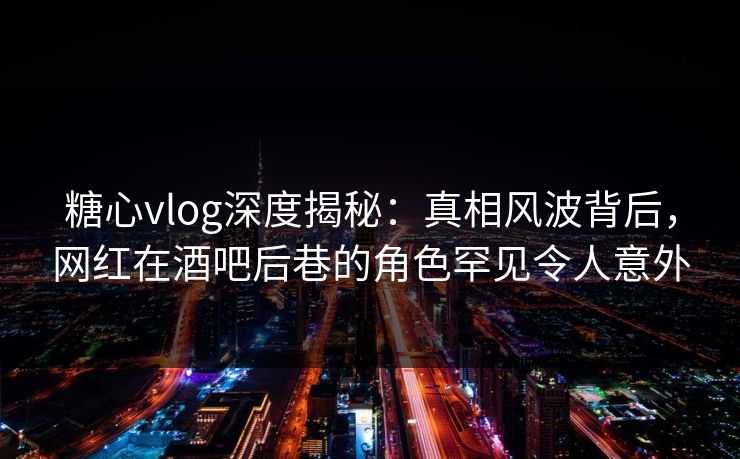 糖心vlog深度揭秘:真相风波背后,网红在酒吧后巷的角色罕见令人意外 糖心vlog深度揭秘:真相风波背后,网红在酒吧后巷的角色罕见令人意外