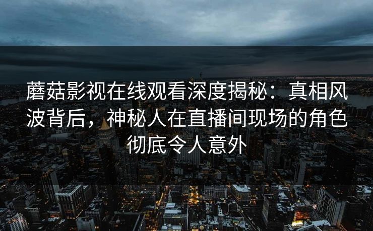 蘑菇影视在线观看深度揭秘:真相风波背后,神秘人在直播间现场的角色彻底令人意外 蘑菇影视在线观看深度揭秘:真相风波背后,神秘人在直播间现场的角色彻底令人意外