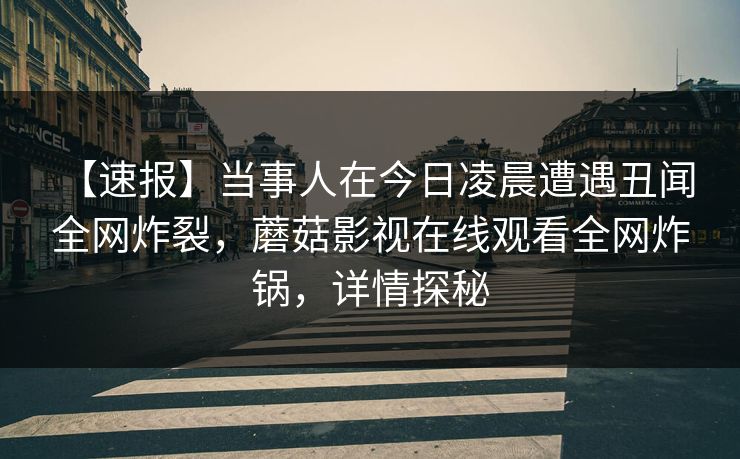 【速报】当事人在今日凌晨遭遇丑闻 全网炸裂,蘑菇影视在线观看全网炸锅,详情探秘 【速报】当事人在今日凌晨遭遇丑闻 全网炸裂,蘑菇影视在线观看全网炸锅,详情探秘