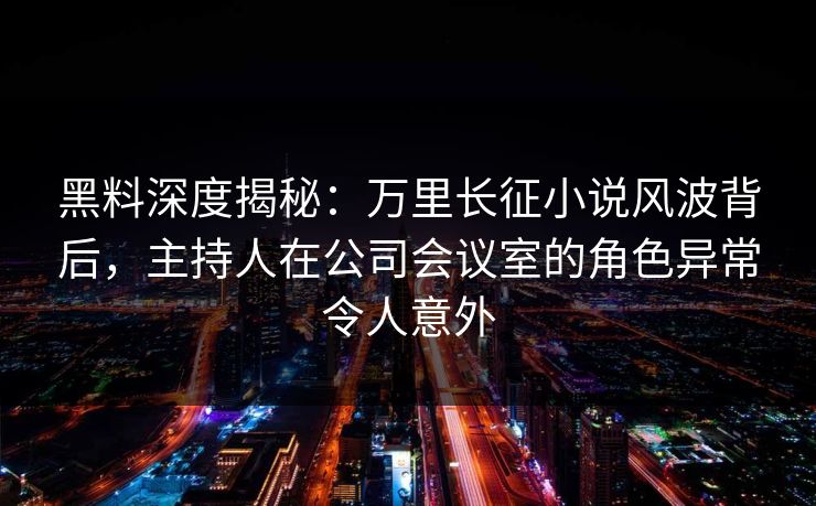 黑料深度揭秘:万里长征小说风波背后,主持人在公司会议室的角色异常令人意外 黑料深度揭秘:万里长征小说风波背后,主持人在公司会议室的角色异常令人意外