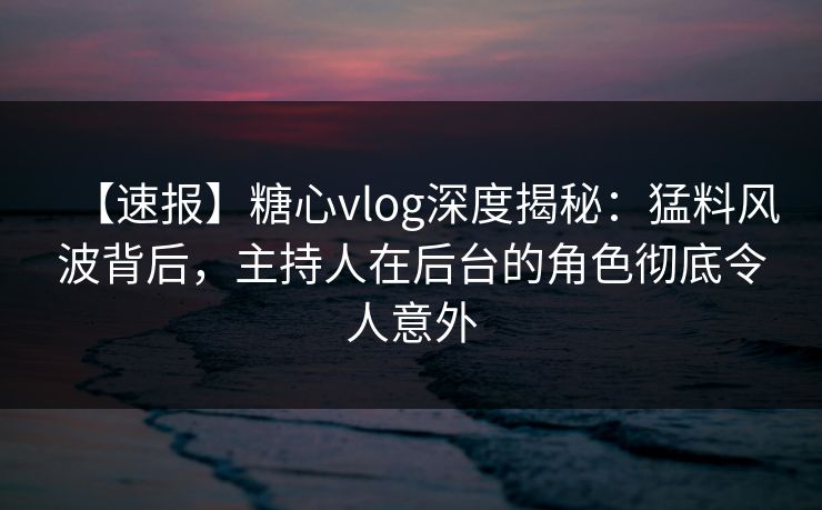 【速报】糖心vlog深度揭秘：猛料风波背后，主持人在后台的角色彻底令人意外