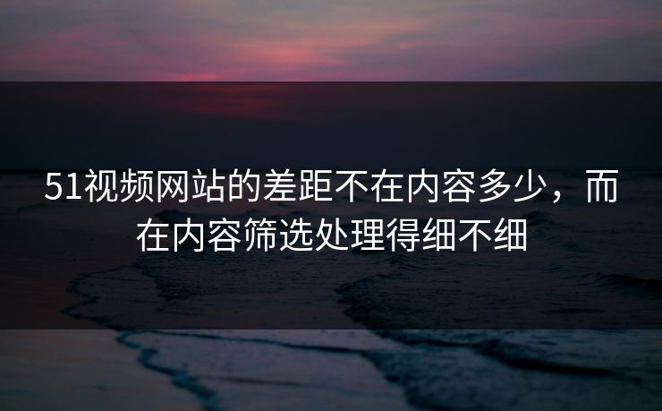 51视频网站的差距不在内容多少，而在内容筛选处理得细不细