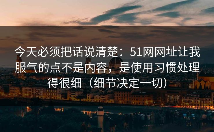 今天必须把话说清楚：51网网址让我服气的点不是内容，是使用习惯处理得很细（细节决定一切）