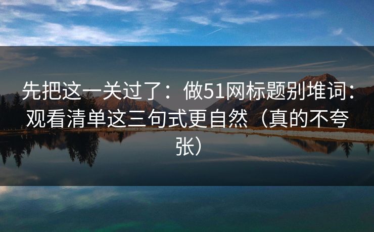 先把这一关过了：做51网标题别堆词：观看清单这三句式更自然（真的不夸张）