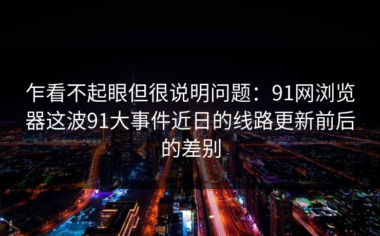 乍看不起眼但很说明问题:91网浏览器这波91大事件近日的线路更新前后的差别 乍看不起眼但很说明问题:91网浏览器这波91大事件近日的线路更新前后的差别