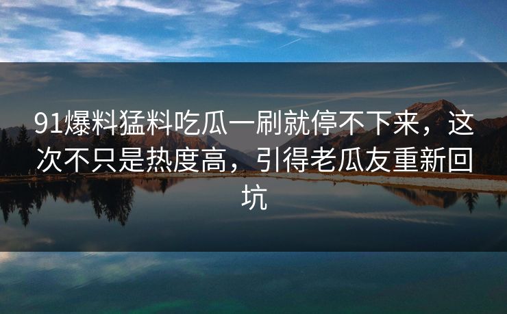 91爆料猛料吃瓜一刷就停不下来，这次不只是热度高，引得老瓜友重新回坑