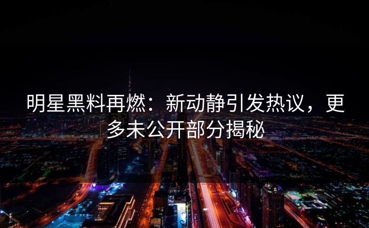 明星黑料再燃：新动静引发热议，更多未公开部分揭秘